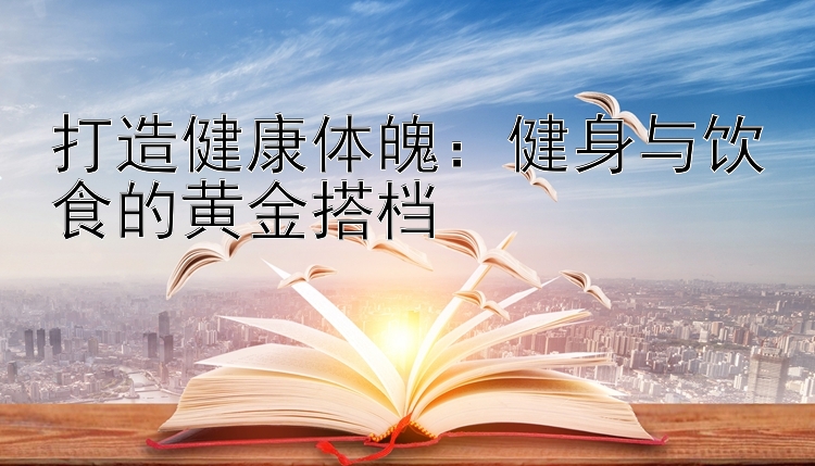 打造健康体魄：健身与饮食的黄金搭档