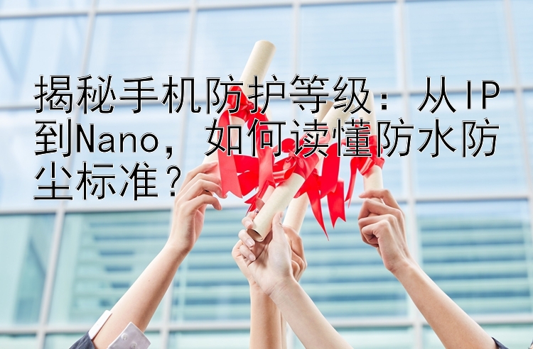 揭秘手机防护等级：从IP到Nano，如何读懂防水防尘标准？