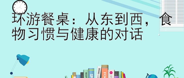 环游餐桌：从东到西，食物习惯与健康的对话