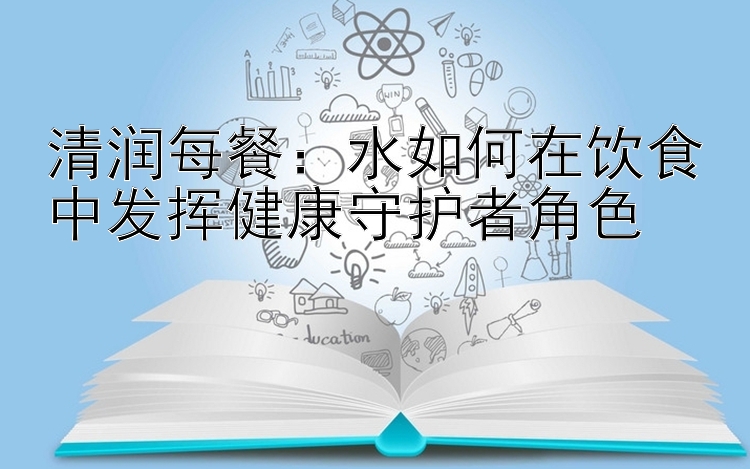 清润每餐：水如何在饮食中发挥健康守护者角色