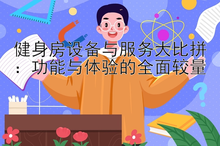 健身房设备与服务大比拼：功能与体验的全面较量