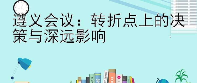 遵义会议：转折点上的决策与深远影响