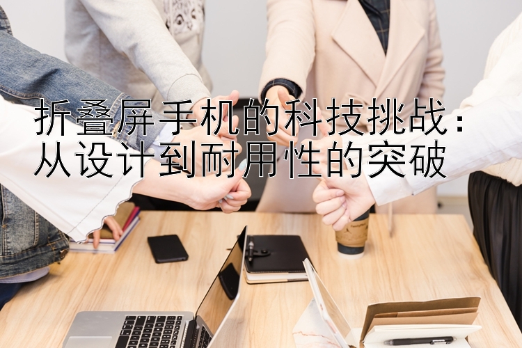 折叠屏手机的科技挑战：从设计到耐用性的突破