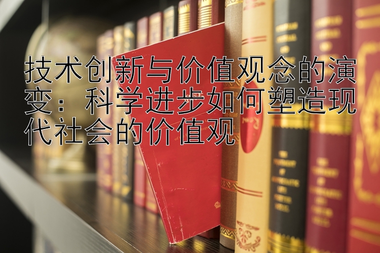 技术创新与价值观念的演变：科学进步如何塑造现代社会的价值观