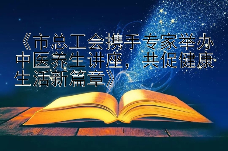 《市总工会携手专家举办中医养生讲座，共促健康生活新篇章》