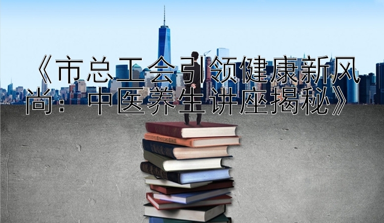 《市总工会引领健康新风尚：中医养生讲座揭秘》