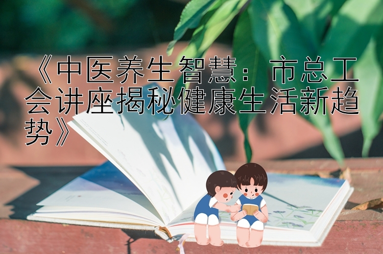 《中医养生智慧：市总工会讲座揭秘健康生活新趋势》