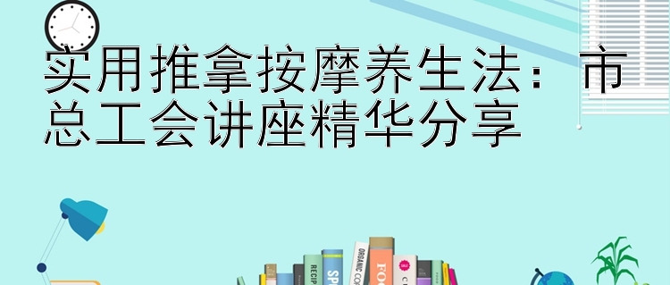 实用推拿按摩养生法：市总工会讲座精华分享