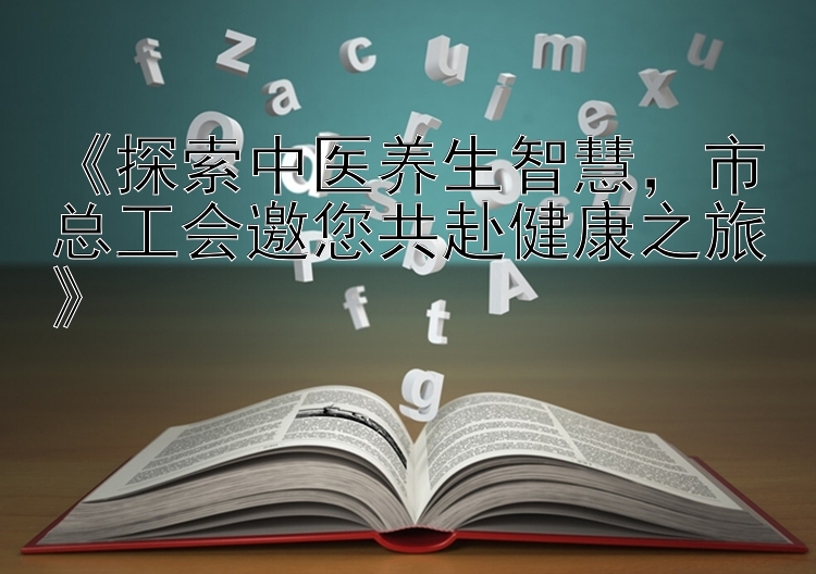 《探索中医养生智慧，市总工会邀您共赴健康之旅》