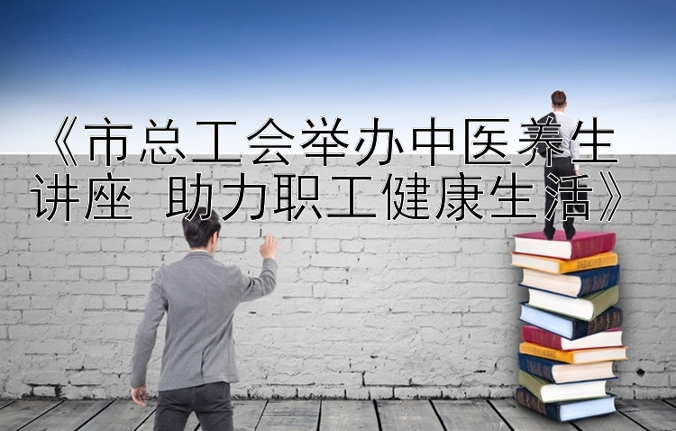 《市总工会举办中医养生讲座 助力职工健康生活》