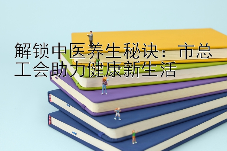 解锁中医养生秘诀：市总工会助力健康新生活