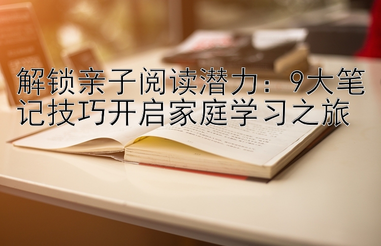 解锁亲子阅读潜力：9大笔记技巧开启家庭学习之旅