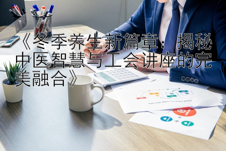 《冬季养生新篇章：揭秘中医智慧与工会讲座的完美融合》