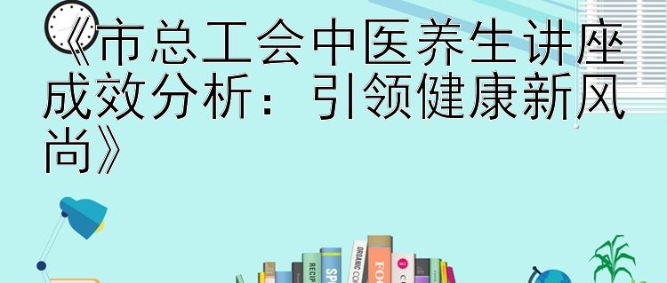 《市总工会中医养生讲座成效分析：引领健康新风尚》