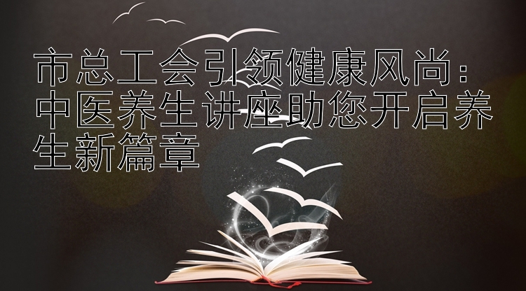 市总工会引领健康风尚：中医养生讲座助您开启养生新篇章