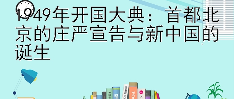 1949年开国大典：首都北京的庄严宣告与新中国的诞生