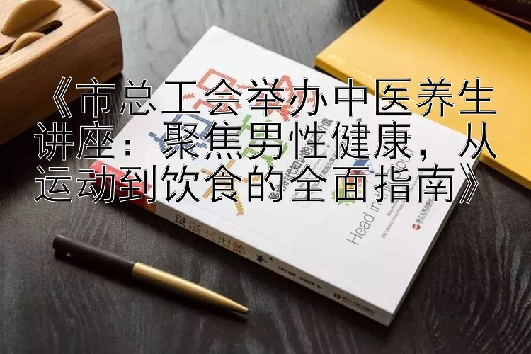 《市总工会举办中医养生讲座：聚焦男性健康，从运动到饮食的全面指南》