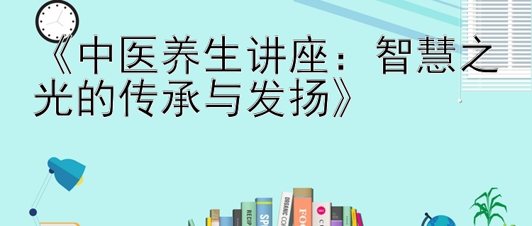 《中医养生讲座：智慧之光的传承与发扬》