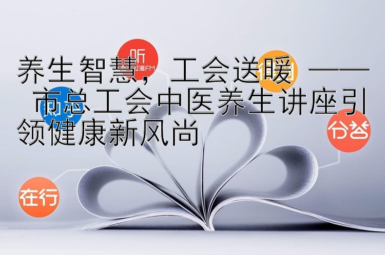 养生智慧，工会送暖 —— 市总工会中医养生讲座引领健康新风尚