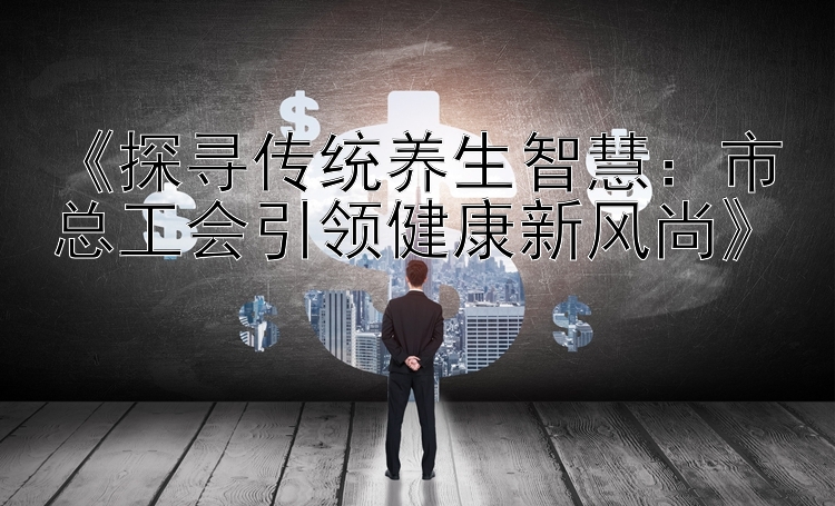 《探寻传统养生智慧：市总工会引领健康新风尚》