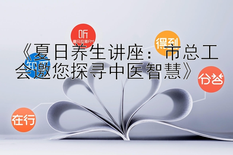 《夏日养生讲座：市总工会邀您探寻中医智慧》