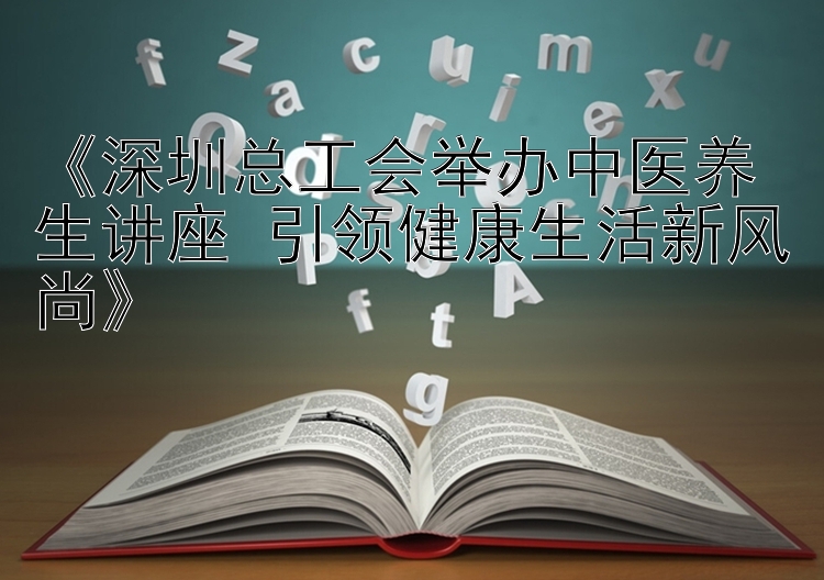 《深圳总工会举办中医养生讲座 引领健康生活新风尚》