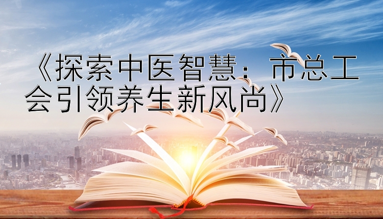 《探索中医智慧：市总工会引领养生新风尚》