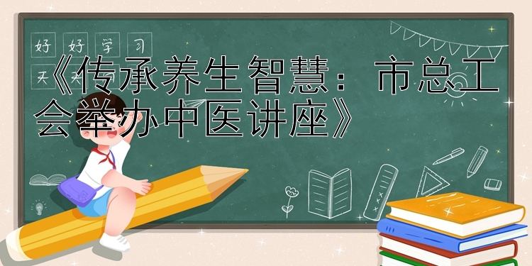 《传承养生智慧：市总工会举办中医讲座》