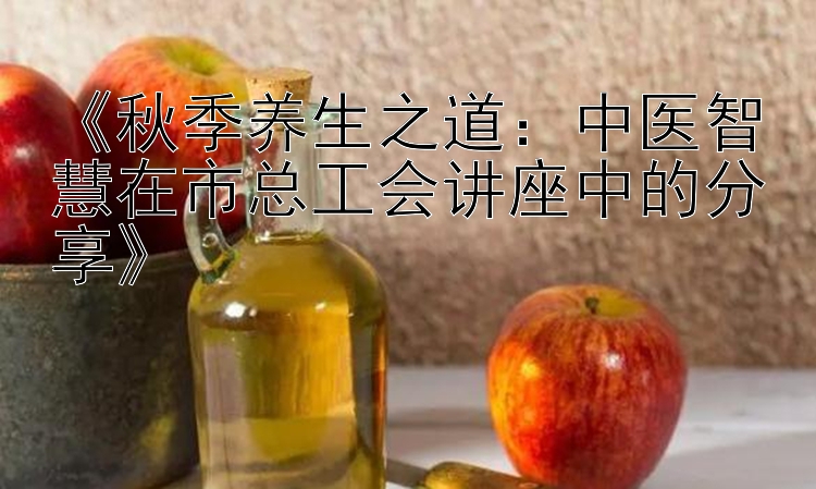 《秋季养生之道：中医智慧在市总工会讲座中的分享》