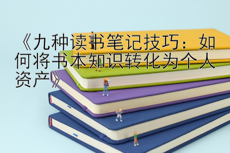 《九种读书笔记技巧：如何将书本知识转化为个人资产》