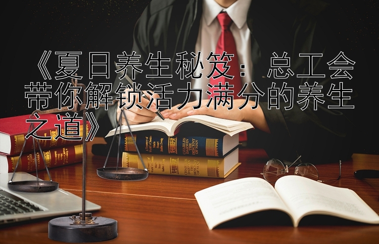 《夏日养生秘笈：总工会带你解锁活力满分的养生之道》