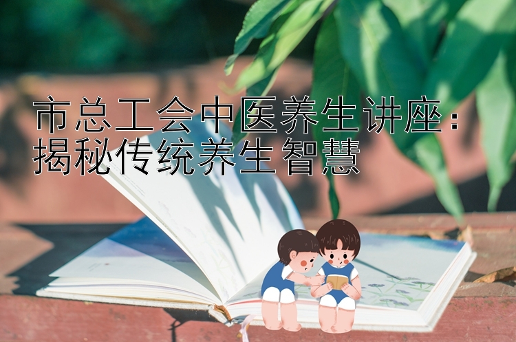 市总工会中医养生讲座：揭秘传统养生智慧