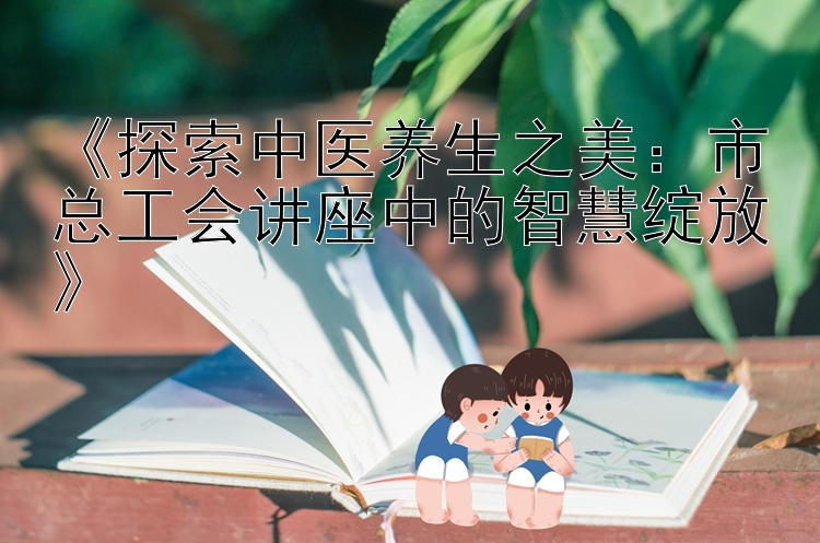 《探索中医养生之美：市总工会讲座中的智慧绽放》