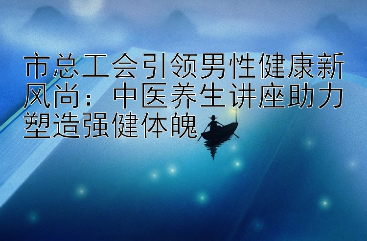 市总工会引领男性健康新风尚：中医养生讲座助力塑造强健体魄