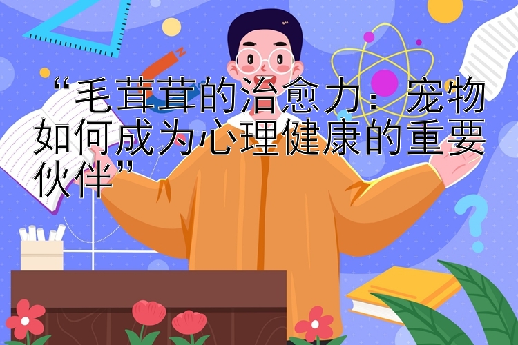 “毛茸茸的治愈力：宠物如何成为心理健康的重要伙伴”