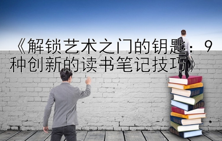 《解锁艺术之门的钥匙：9种创新的读书笔记技巧》