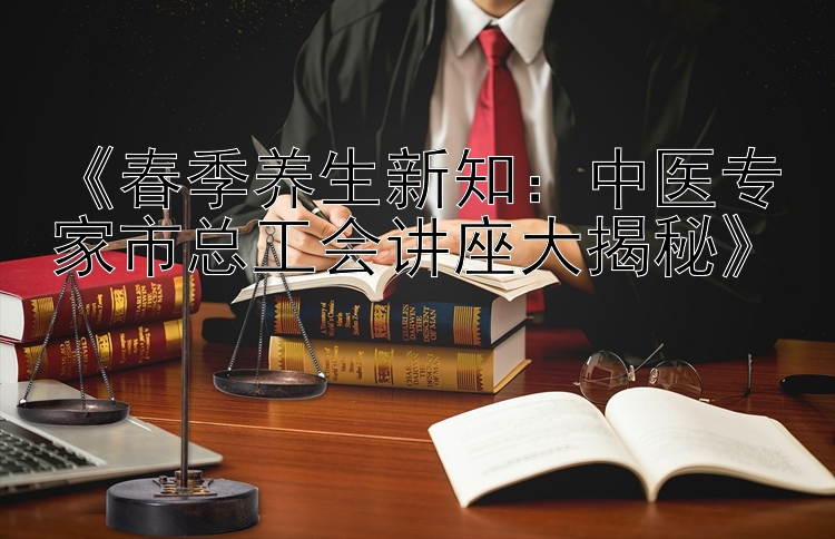 《春季养生新知：中医专家市总工会讲座大揭秘》