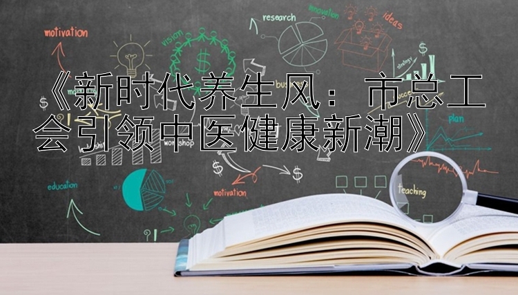 《新时代养生风：市总工会引领中医健康新潮》