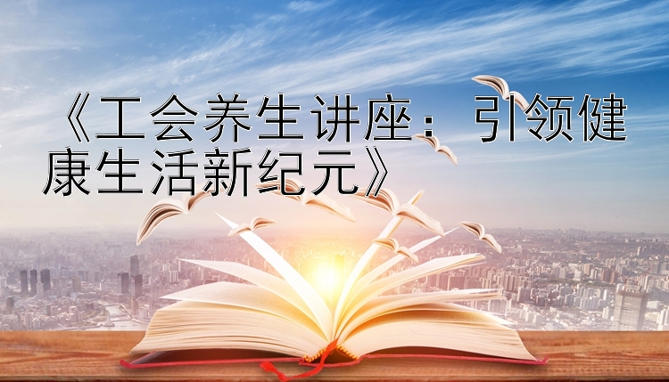 《工会养生讲座：引领健康生活新纪元》