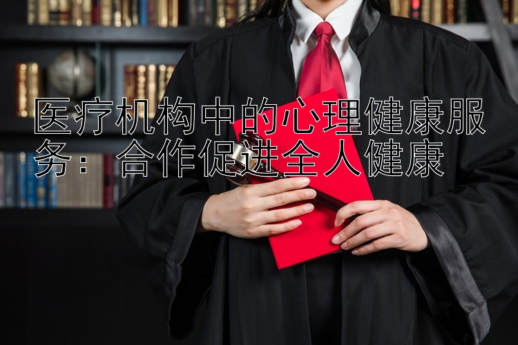 医疗机构中的心理健康服务：合作促进全人健康