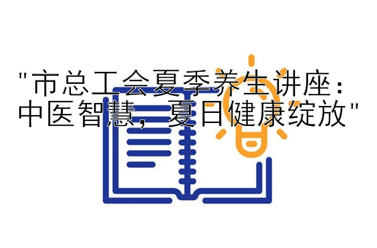 市总工会夏季养生讲座：中医智慧，夏日健康绽放