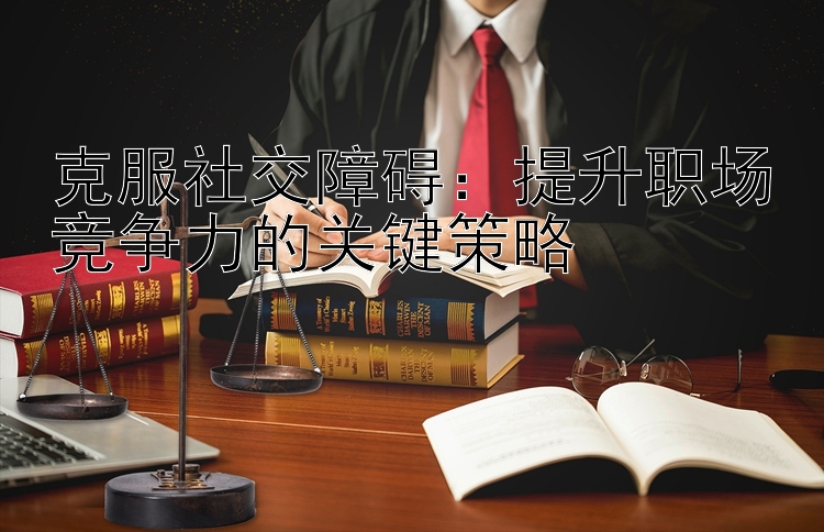 克服社交障碍：提升职场竞争力的关键策略