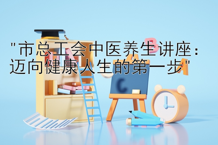 市总工会中医养生讲座：迈向健康人生的第一步