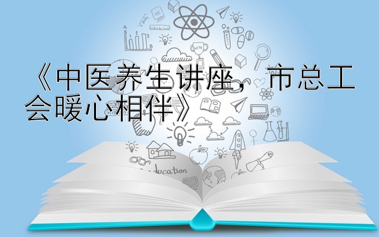 《中医养生讲座，市总工会暖心相伴》