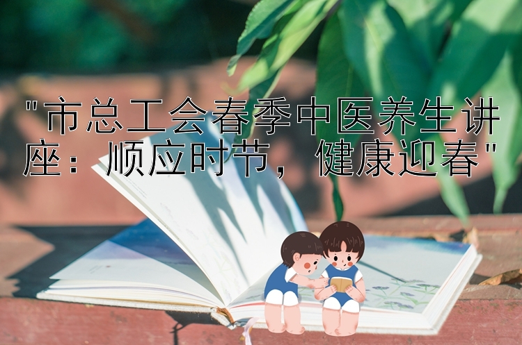 市总工会春季中医养生讲座：顺应时节，健康迎春