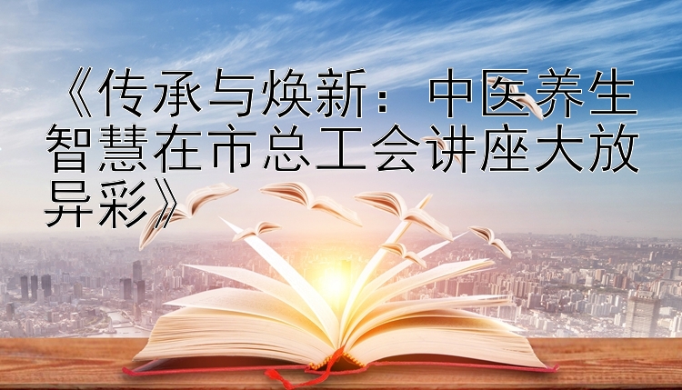 《传承与焕新：中医养生智慧在市总工会讲座大放异彩》