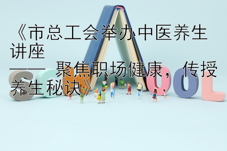 《市总工会举办中医养生讲座  
—— 聚焦职场健康，传授养生秘诀》