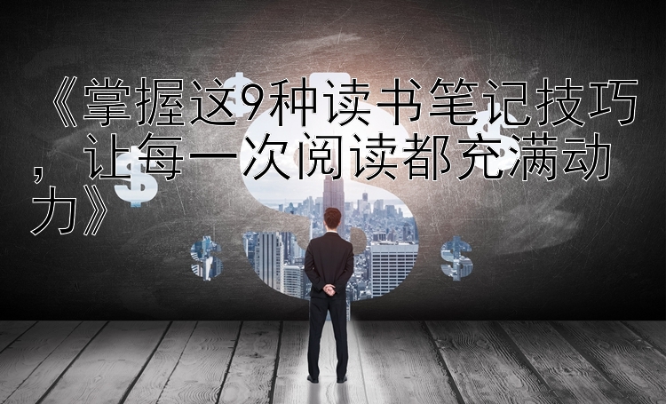 《掌握这9种读书笔记技巧，让每一次阅读都充满动力》