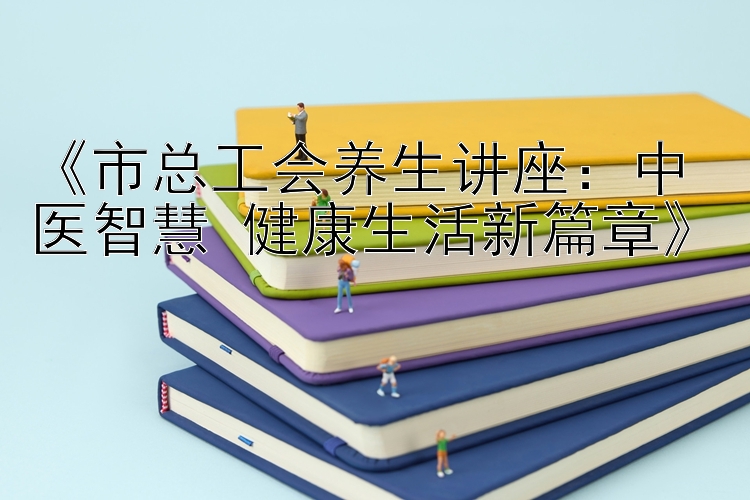 《市总工会养生讲座：中医智慧 健康生活新篇章》