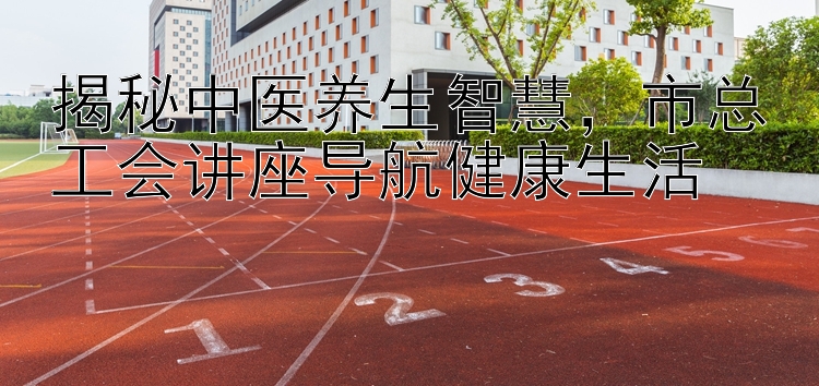 揭秘中医养生智慧，市总工会讲座导航健康生活